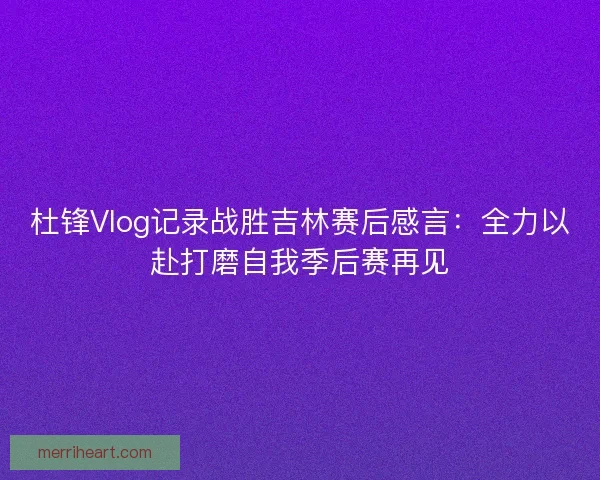 杜锋Vlog记录战胜吉林赛后感言：全力以赴打磨自我季后赛再见