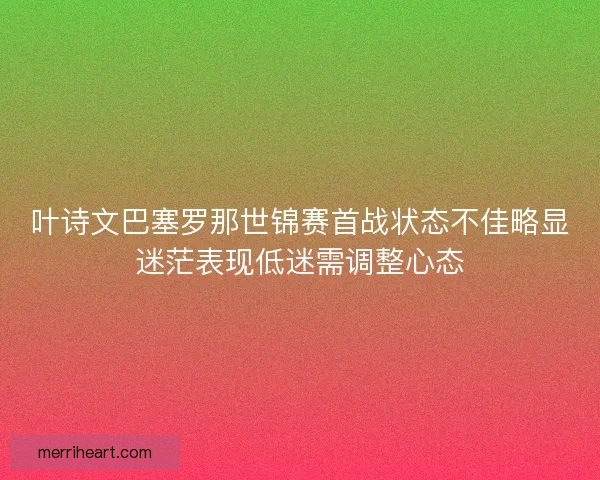 叶诗文巴塞罗那世锦赛首战状态不佳略显迷茫表现低迷需调整心态