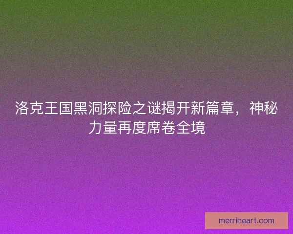 洛克王国黑洞探险之谜揭开新篇章，神秘力量再度席卷全境
