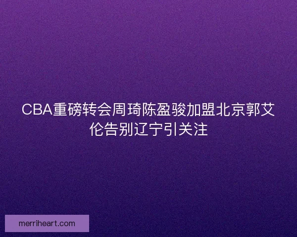 CBA重磅转会周琦陈盈骏加盟北京郭艾伦告别辽宁引关注