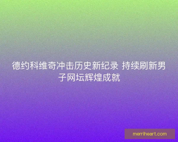 德约科维奇冲击历史新纪录 持续刷新男子网坛辉煌成就