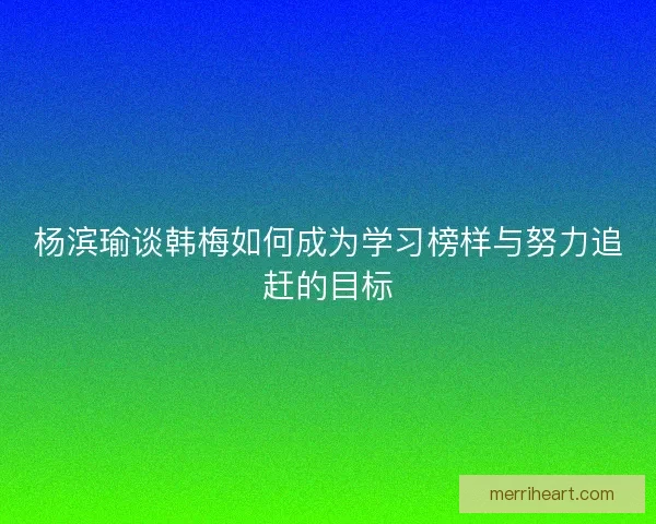 杨滨瑜谈韩梅如何成为学习榜样与努力追赶的目标