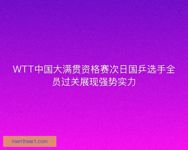 WTT中国大满贯资格赛次日国乒选手全员过关展现强势实力