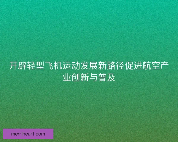 开辟轻型飞机运动发展新路径促进航空产业创新与普及